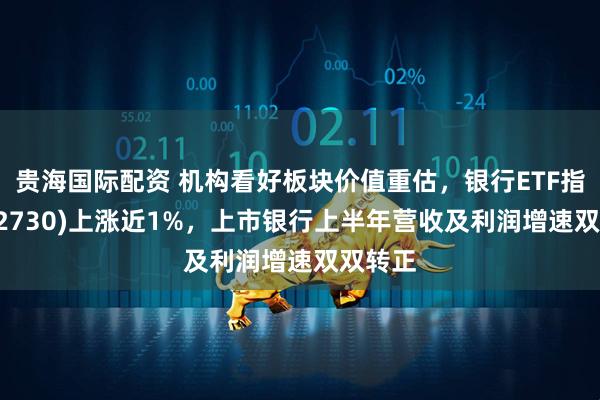 贵海国际配资 机构看好板块价值重估，银行ETF指数(512730)上涨近1%，上市银行上半年营收及利润增速双双转正