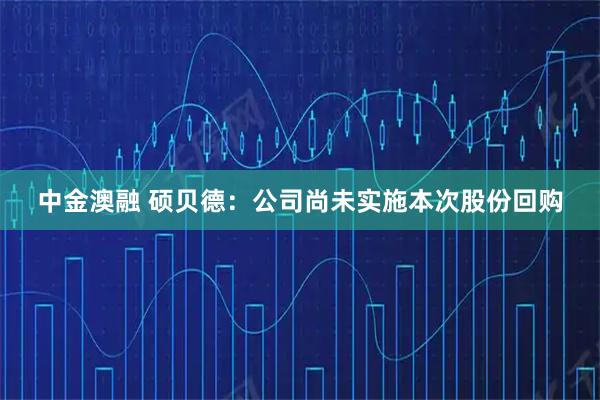 中金澳融 硕贝德：公司尚未实施本次股份回购
