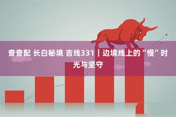 查查配 长白秘境 吉线331｜边境线上的“慢”时光与坚守