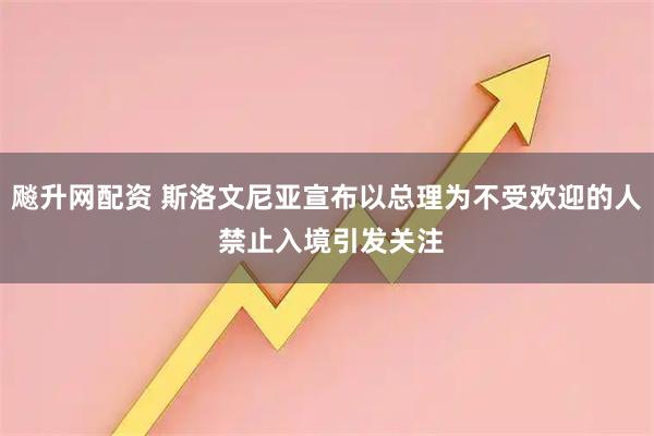 飚升网配资 斯洛文尼亚宣布以总理为不受欢迎的人 禁止入境引发关注