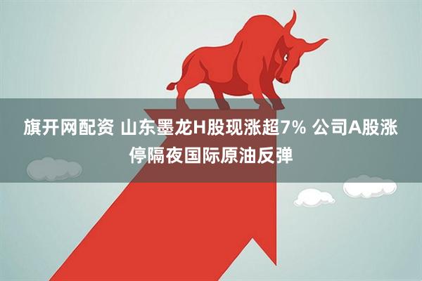 旗开网配资 山东墨龙H股现涨超7% 公司A股涨停隔夜国际原油反弹
