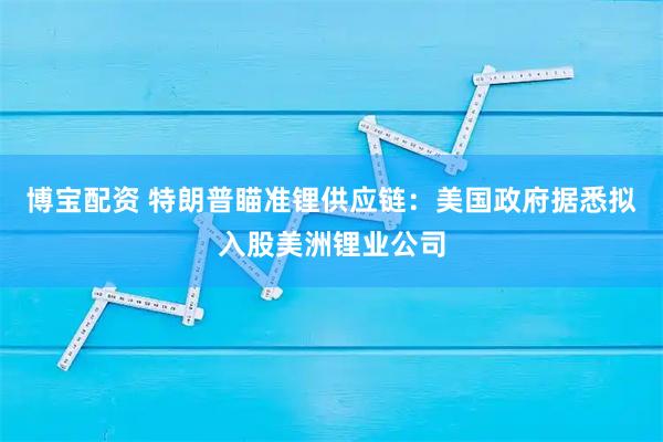博宝配资 特朗普瞄准锂供应链：美国政府据悉拟入股美洲锂业公司