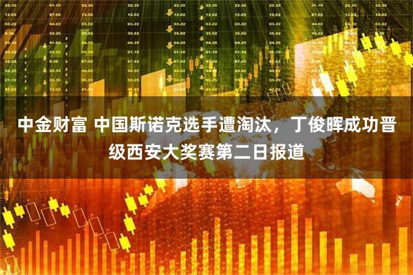 中金财富 中国斯诺克选手遭淘汰，丁俊晖成功晋级西安大奖赛第二日报道