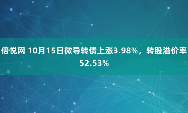 倍悦网 10月15日微导转债上涨3.98%，转股溢价率52.53%