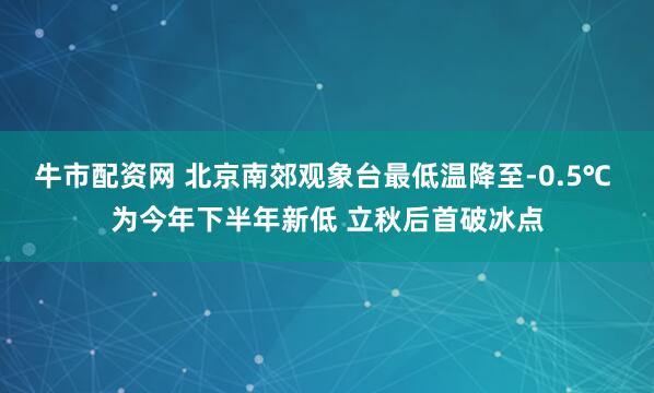 牛市配资网 北京南郊观象台最低温降至-0.5℃ 为今年下半年新低 立秋后首破冰点