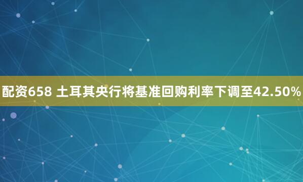配资658 土耳其央行将基准回购利率下调至42.50%