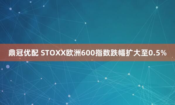 鼎冠优配 STOXX欧洲600指数跌幅扩大至0.5%