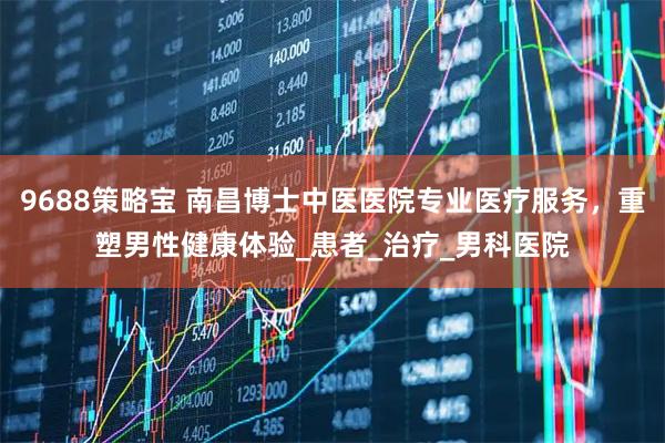 9688策略宝 南昌博士中医医院专业医疗服务，重塑男性健康体验_患者_治疗_男科医院