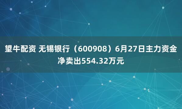 望牛配资 无锡银行（600908）6月27日主力资金净卖出554.32万元