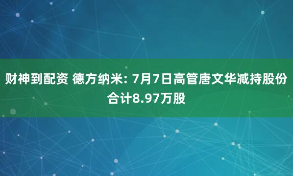 财神到配资 德方纳米: 7月7日高管唐文华减持股份合计8.97万股