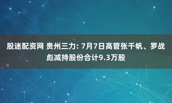 股迷配资网 贵州三力: 7月7日高管张千帆、罗战彪减持股份合计9.3万股