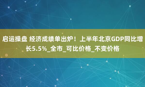 启运操盘 经济成绩单出炉！上半年北京GDP同比增长5.5%_全市_可比价格_不变价格