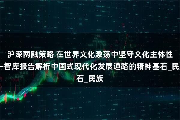 沪深两融策略 在世界文化激荡中坚守文化主体性——智库报告解析中国式现代化发展道路的精神基石_民族
