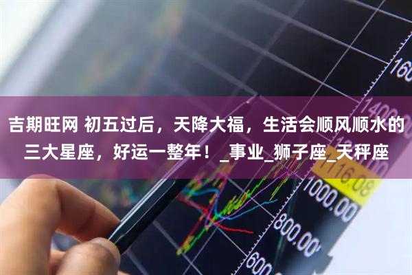 吉期旺网 初五过后，天降大福，生活会顺风顺水的三大星座，好运一整年！_事业_狮子座_天秤座