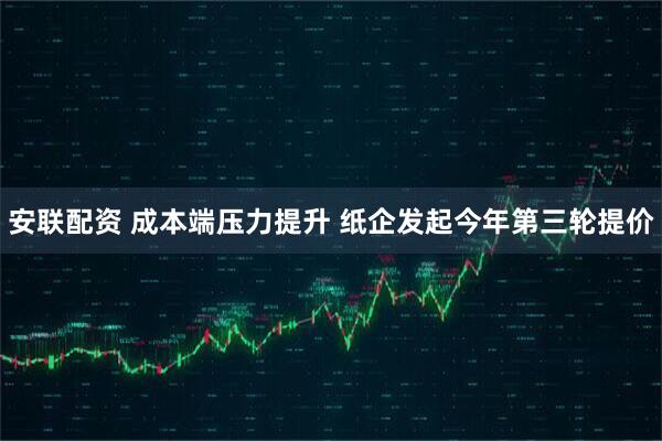 安联配资 成本端压力提升 纸企发起今年第三轮提价