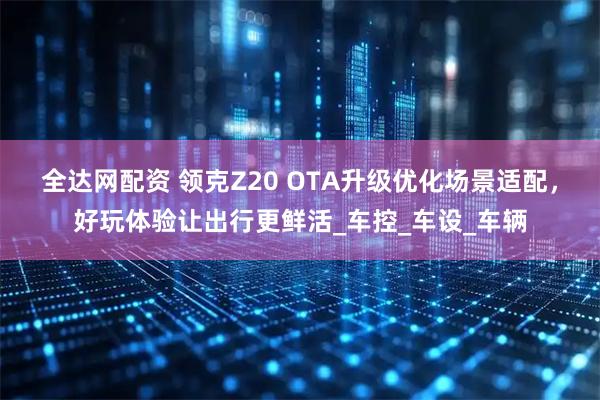 全达网配资 领克Z20 OTA升级优化场景适配，好玩体验让出行更鲜活_车控_车设_车辆