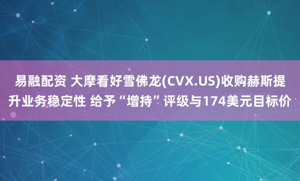 易融配资 大摩看好雪佛龙(CVX.US)收购赫斯提升业务稳定性 给予“增持”评级与174美元目标价