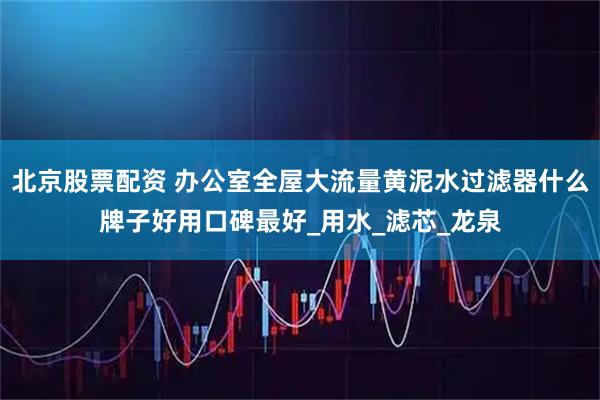 北京股票配资 办公室全屋大流量黄泥水过滤器什么牌子好用口碑最好_用水_滤芯_龙泉