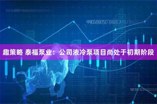 趣策略 泰福泵业：公司液冷泵项目尚处于初期阶段