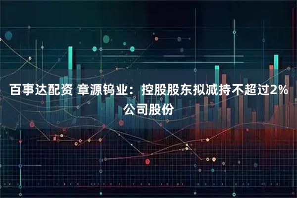 百事达配资 章源钨业：控股股东拟减持不超过2%公司股份
