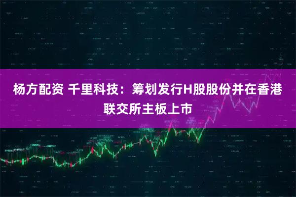 杨方配资 千里科技：筹划发行H股股份并在香港联交所主板上市