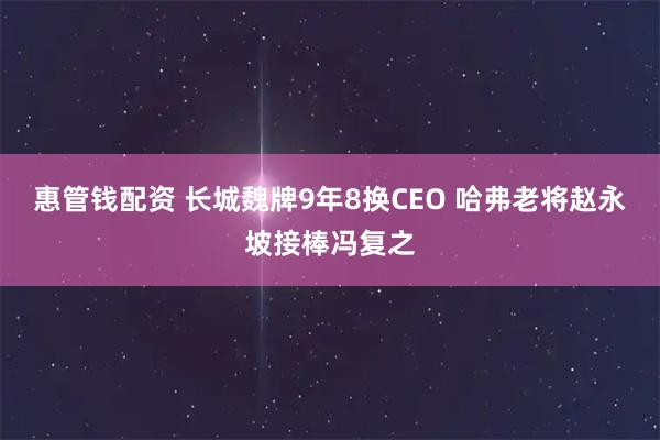 惠管钱配资 长城魏牌9年8换CEO 哈弗老将赵永坡接棒冯复之