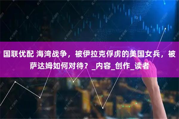 国联优配 海湾战争，被伊拉克俘虏的美国女兵，被萨达姆如何对待？_内容_创作_读者