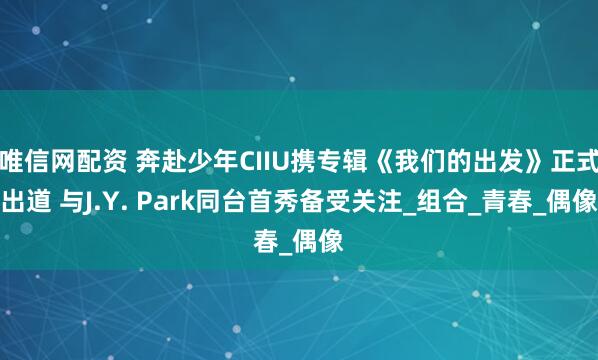 唯信网配资 奔赴少年CIIU携专辑《我们的出发》正式出道 与J.Y. Park同台首秀备受关注_组合_青春_偶像