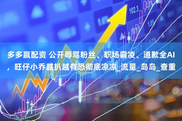 多多赢配资 公开辱骂粉丝、职场霸凌、道歉全AI，旺仔小乔越扒越有恐彻底凉凉_流量_岛岛_查重